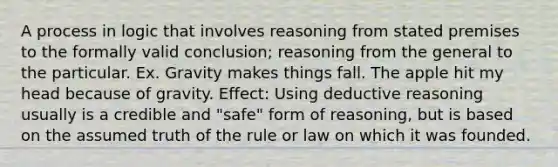 A process in logic that involves reasoning from stated premises to the formally valid conclusion; reasoning from the general to the particular. Ex. Gravity makes things fall. The apple hit my head because of gravity. Effect: Using deductive reasoning usually is a credible and "safe" form of reasoning, but is based on the assumed truth of the rule or law on which it was founded.