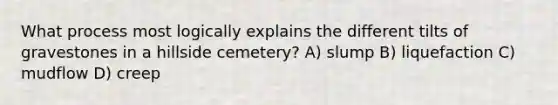 What process most logically explains the different tilts of gravestones in a hillside cemetery? A) slump B) liquefaction C) mudflow D) creep