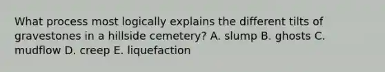 What process most logically explains the different tilts of gravestones in a hillside cemetery? A. slump B. ghosts C. mudflow D. creep E. liquefaction