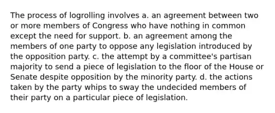 The process of logrolling involves a. an agreement between two or more members of Congress who have nothing in common except the need for support. b. an agreement among the members of one party to oppose any legislation introduced by the opposition party. c. the attempt by a committee's partisan majority to send a piece of legislation to the floor of the House or Senate despite opposition by the minority party. d. the actions taken by the party whips to sway the undecided members of their party on a particular piece of legislation.