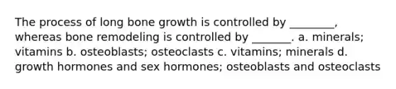 The process of long bone growth is controlled by ________, whereas bone remodeling is controlled by _______. a. minerals; vitamins b. osteoblasts; osteoclasts c. vitamins; minerals d. growth hormones and sex hormones; osteoblasts and osteoclasts