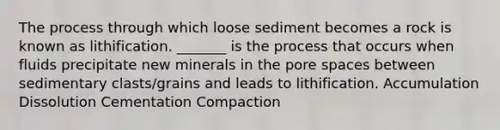 The process through which loose sediment becomes a rock is known as lithification. _______ is the process that occurs when fluids precipitate new minerals in the pore spaces between sedimentary clasts/grains and leads to lithification. Accumulation Dissolution Cementation Compaction