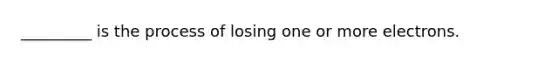 _________ is the process of losing one or more electrons.