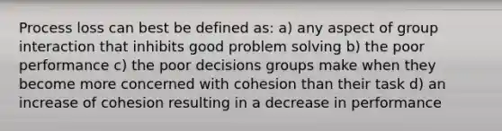 Process loss can best be defined as: a) any aspect of group interaction that inhibits good problem solving b) the poor performance c) the poor decisions groups make when they become more concerned with cohesion than their task d) an increase of cohesion resulting in a decrease in performance