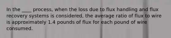 In the ____ process, when the loss due to flux handling and flux recovery systems is considered, the average ratio of flux to wire is approximately 1.4 pounds of flux for each pound of wire consumed.