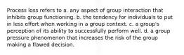 Process loss refers to a. any aspect of group interaction that inhibits group functioning. b. the tendency for individuals to put in less effort when working in a group context. c. a group's perception of its ability to successfully perform well. d. a group pressure phenomenon that increases the risk of the group making a flawed decision.