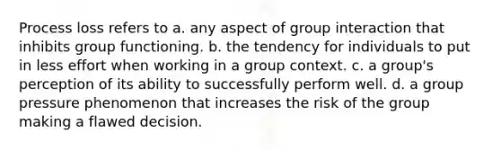 Process loss refers to a. any aspect of group interaction that inhibits group functioning. b. the tendency for individuals to put in less effort when working in a group context. c. a group's perception of its ability to successfully perform well. d. a group pressure phenomenon that increases the risk of the group making a flawed decision.