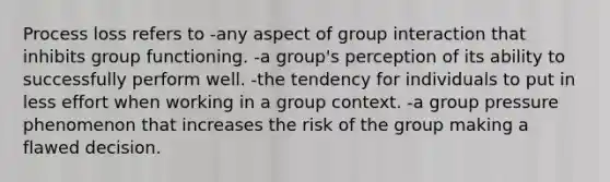 Process loss refers to -any aspect of group interaction that inhibits group functioning. -a group's perception of its ability to successfully perform well. -the tendency for individuals to put in less effort when working in a group context. -a group pressure phenomenon that increases the risk of the group making a flawed decision.