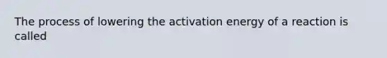 The process of lowering the activation energy of a reaction is called