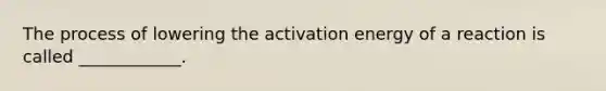 The process of lowering the activation energy of a reaction is called ____________.