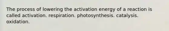 The process of lowering the activation energy of a reaction is called activation. respiration. photosynthesis. catalysis. oxidation.