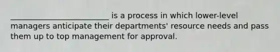 _________________________ is a process in which lower-level managers anticipate their departments' resource needs and pass them up to top management for approval.