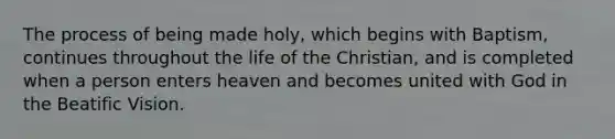 The process of being made holy, which begins with Baptism, continues throughout the life of the Christian, and is completed when a person enters heaven and becomes united with God in the Beatific Vision.