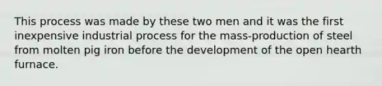 This process was made by these two men and it was the first inexpensive industrial process for the mass-production of steel from molten pig iron before the development of the open hearth furnace.