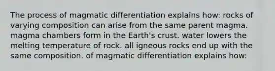 The process of magmatic differentiation explains how: rocks of varying composition can arise from the same parent magma. magma chambers form in the Earth's crust. water lowers the melting temperature of rock. all igneous rocks end up with the same composition. of magmatic differentiation explains how: