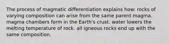 The process of magmatic differentiation explains how: rocks of varying composition can arise from the same parent magma. magma chambers form in the Earth's crust. water lowers the melting temperature of rock. all igneous rocks end up with the same composition.