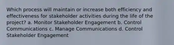 Which process will maintain or increase both efficiency and effectiveness for stakeholder activities during the life of the project? a. Monitor Stakeholder Engagement b. Control Communications c. Manage Communications d. Control Stakeholder Engagement