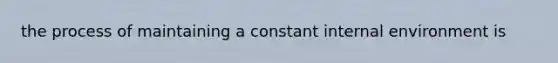 the process of maintaining a constant internal environment is