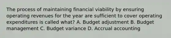 The process of maintaining financial viability by ensuring operating revenues for the year are sufficient to cover operating expenditures is called what? A. Budget adjustment B. Budget management C. Budget variance D. Accrual accounting