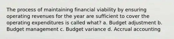 The process of maintaining financial viability by ensuring operating revenues for the year are sufficient to cover the operating expenditures is called what? a. Budget adjustment b. Budget management c. Budget variance d. Accrual accounting