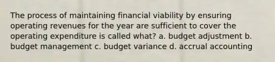 The process of maintaining financial viability by ensuring operating revenues for the year are sufficient to cover the operating expenditure is called what? a. budget adjustment b. budget management c. budget variance d. accrual accounting