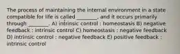 The process of maintaining the internal environment in a state compatible for life is called ________, and it occurs primarily through ________. A) intrinsic control : homeostasis B) negative feedback : intrinsic control C) homeostasis : negative feedback D) intrinsic control : negative feedback E) positive feedback : intrinsic control