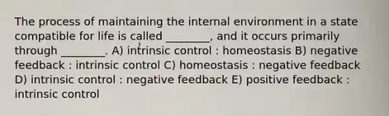 The process of maintaining the internal environment in a state compatible for life is called ________, and it occurs primarily through ________. A) intrinsic control : homeostasis B) negative feedback : intrinsic control C) homeostasis : negative feedback D) intrinsic control : negative feedback E) positive feedback : intrinsic control