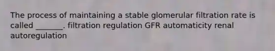 The process of maintaining a stable glomerular filtration rate is called _______. filtration regulation GFR automaticity renal autoregulation