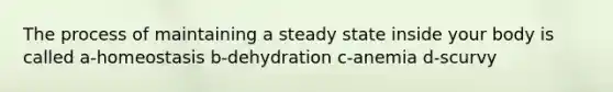 The process of maintaining a steady state inside your body is called a-homeostasis b-dehydration c-anemia d-scurvy