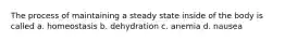 The process of maintaining a steady state inside of the body is called a. homeostasis b. dehydration c. anemia d. nausea