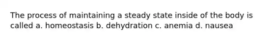 The process of maintaining a steady state inside of the body is called a. homeostasis b. dehydration c. anemia d. nausea