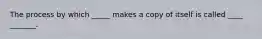 The process by which _____ makes a copy of itself is called ____ _______.