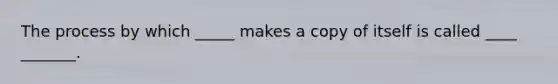 The process by which _____ makes a copy of itself is called ____ _______.