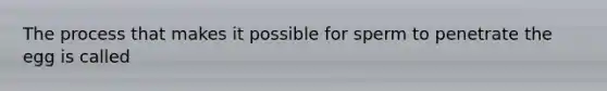 The process that makes it possible for sperm to penetrate the egg is called