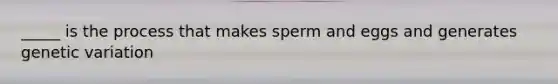 _____ is the process that makes sperm and eggs and generates genetic variation