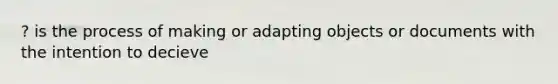 ? is the process of making or adapting objects or documents with the intention to decieve