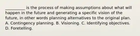 __________ is the process of making assumptions about what will happen in the future and generating a specific vision of the future, in other words planning alternatives to the original plan. A. Contingency planning. B. Visioning. C. Identifying objectives. D. Foretelling.