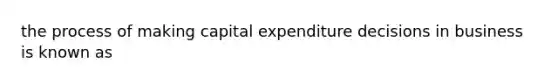 the process of making capital expenditure decisions in business is known as