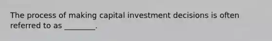 The process of making capital investment decisions is often referred to as ________.