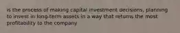 is the process of making capital investment decisions, planning to invest in long-term assets in a way that returns the most profitability to the company