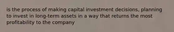 is the process of making capital investment decisions, planning to invest in long-term assets in a way that returns the most profitability to the company