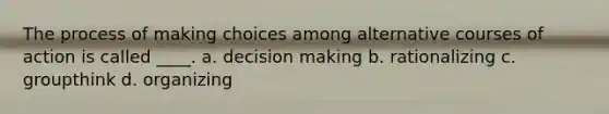 The process of making choices among alternative courses of action is called ____. a. decision making b. rationalizing c. groupthink d. organizing