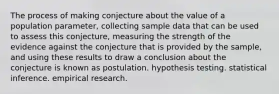 The process of making conjecture about the value of a population parameter, collecting sample data that can be used to assess this conjecture, measuring the strength of the evidence against the conjecture that is provided by the sample, and using these results to draw a conclusion about the conjecture is known as postulation. hypothesis testing. statistical inference. empirical research.