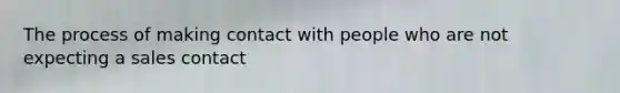 The process of making contact with people who are not expecting a sales contact