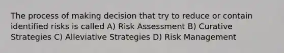 The process of making decision that try to reduce or contain identified risks is called A) Risk Assessment B) Curative Strategies C) Alleviative Strategies D) Risk Management