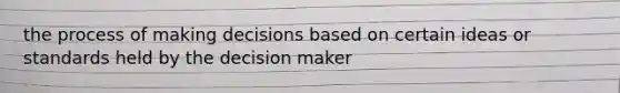 the process of making decisions based on certain ideas or standards held by the decision maker