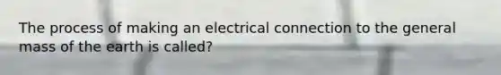 The process of making an electrical connection to the general mass of the earth is called?