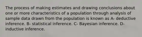 The process of making estimates and drawing conclusions about one or more characteristics of a population through analysis of sample data drawn from the population is known as A- deductive inference. B- statistical inference. C- Bayesian inference. D- inductive inference.