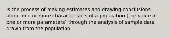 is the process of making estimates and drawing conclusions about one or more characteristics of a population (the value of one or more parameters) through the analysis of sample data drawn from the population.