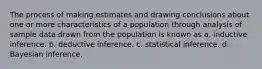 The process of making estimates and drawing conclusions about one or more characteristics of a population through analysis of sample data drawn from the population is known as a. inductive inference. b. deductive inference. c. statistical inference. d. Bayesian inference.